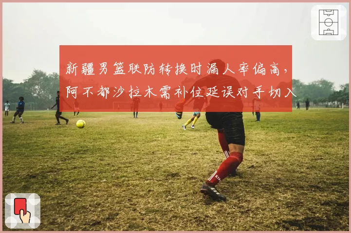 新疆男篮联防转换时漏人率偏高，阿不都沙拉木需补位延误对手切入