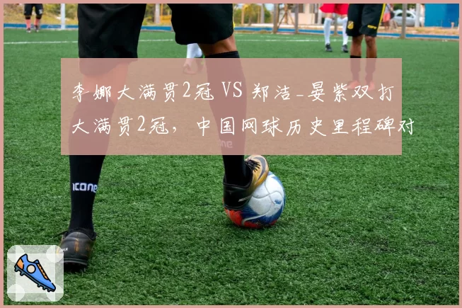 李娜大满贯2冠 VS 郑洁_晏紫双打大满贯2冠,中国网球历史里程碑对比