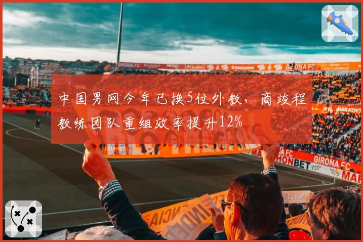 中国男网今年已换5位外教,商竣程教练团队重组效率提升12%