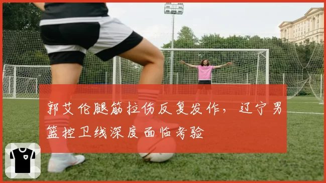 郭艾伦腿筋拉伤反复发作，辽宁男篮控卫线深度面临考验