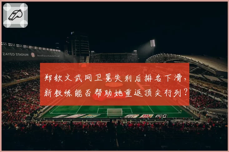 郑钦文武网卫冕失利后排名下滑,新教练能否帮助她重返顶尖行列?
