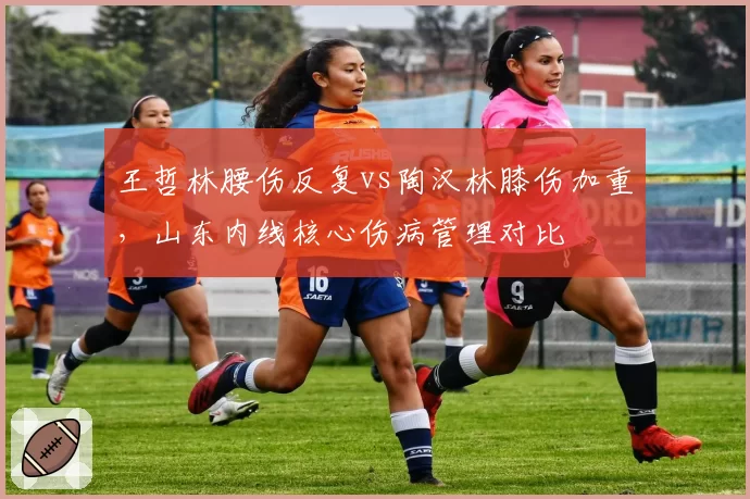 王哲林腰伤反复vs陶汉林膝伤加重，山东内线核心伤病管理对比