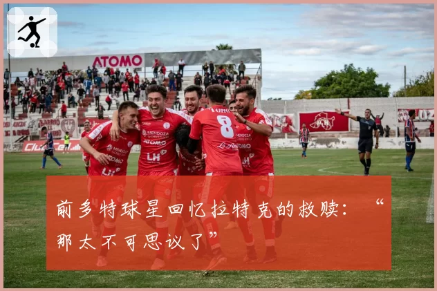 前多特球星回忆拉特克的救赎：“那太不可思议了”