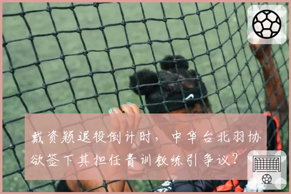 戴资颖退役倒计时,中华台北羽协欲签下其担任青训教练引争议?
