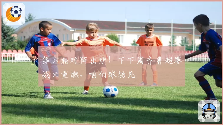 第六轮对阵出炉!下下周齐鲁超赛战火重燃,咱们球场见