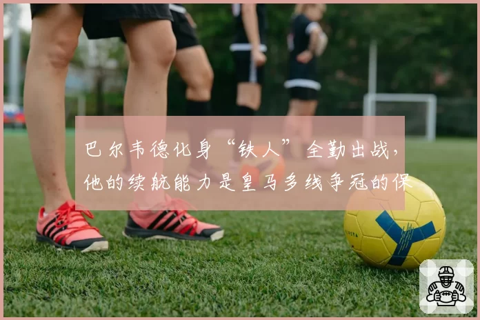巴尔韦德化身“铁人”全勤出战，他的续航能力是皇马多线争冠的保障？