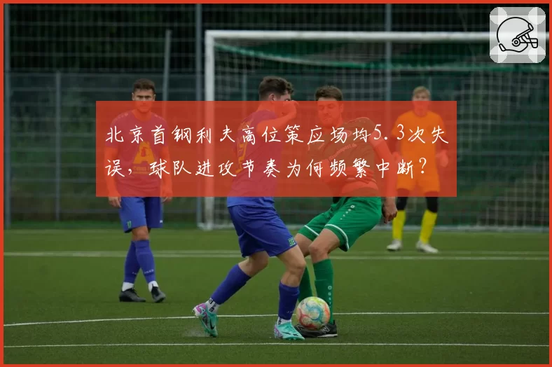 北京首钢利夫高位策应场均5.3次失误，球队进攻节奏为何频繁中断？