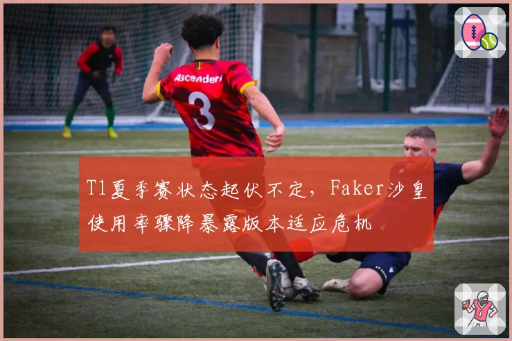 T1夏季赛状态起伏不定,Faker沙皇使用率骤降暴露版本适应危机