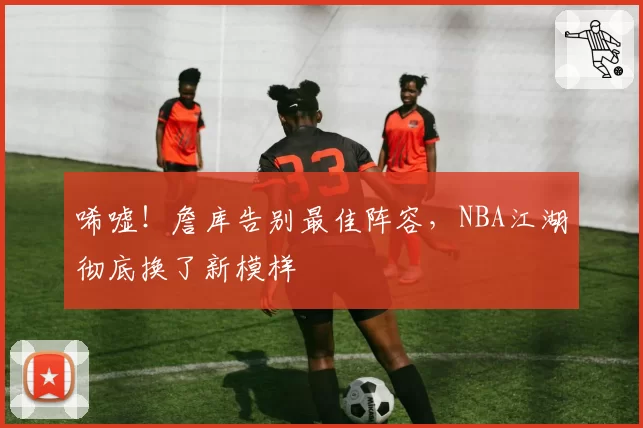 唏嘘！詹库告别最佳阵容，NBA江湖彻底换了新模样