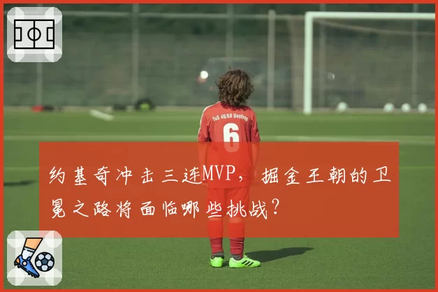 约基奇冲击三连MVP，掘金王朝的卫冕之路将面临哪些挑战？