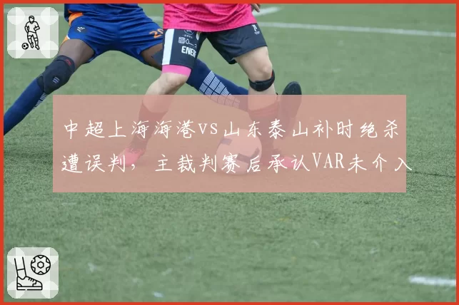 中超上海海港vs山东泰山补时绝杀遭误判,主裁判赛后承认VAR未介入