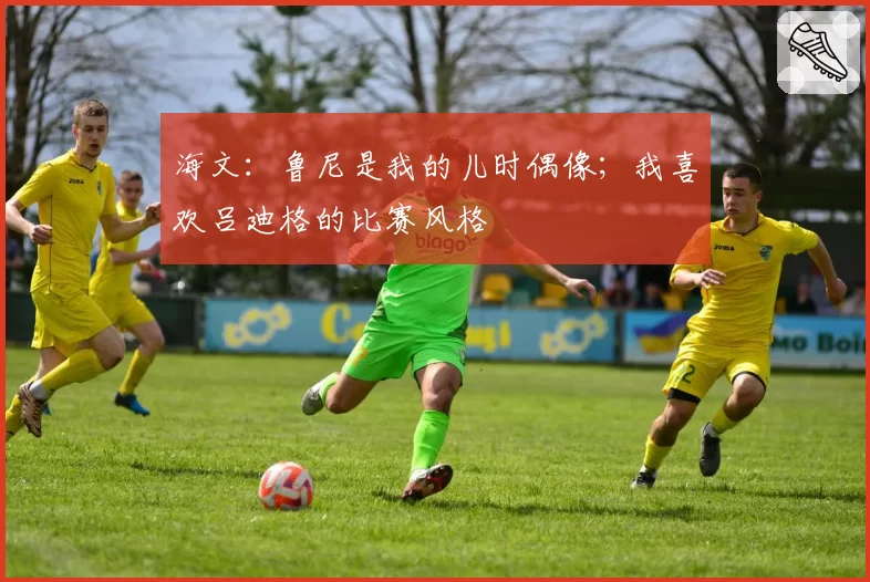 海文：鲁尼是我的儿时偶像；我喜欢吕迪格的比赛风格