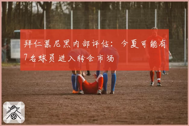 拜仁慕尼黑内部评估：今夏可能有7名球员进入转会市场