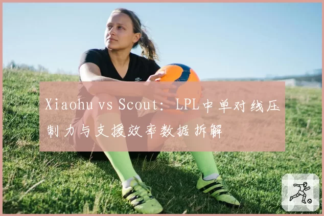 Xiaohu vs Scout:LPL中单对线压制力与支援效率数据拆解