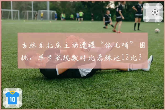 吉林东北虎主场遭遇“体毛哨”困扰，单节犯规数对比悬殊达12比3