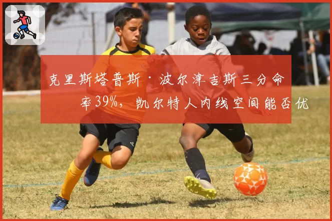 克里斯塔普斯·波尔津吉斯三分命中率39%，凯尔特人内线空间能否优化？