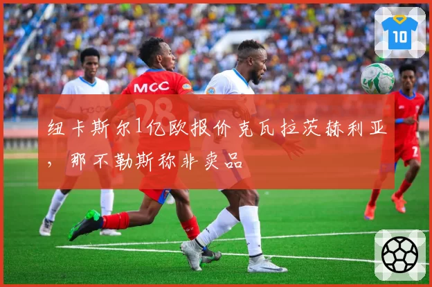 纽卡斯尔1亿欧报价克瓦拉茨赫利亚,那不勒斯称非卖品