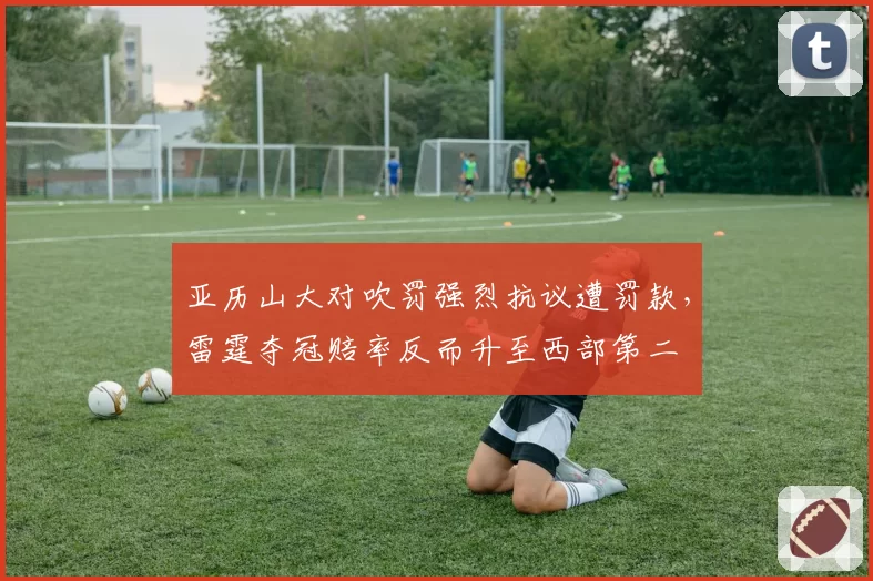 亚历山大对吹罚强烈抗议遭罚款，雷霆夺冠赔率反而升至西部第二