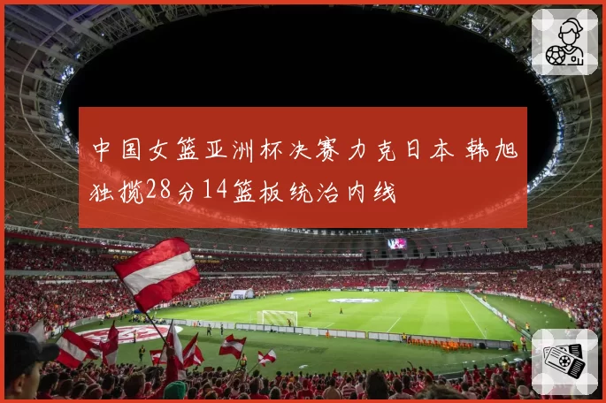 中国女篮亚洲杯决赛力克日本 韩旭独揽28分14篮板统治内线