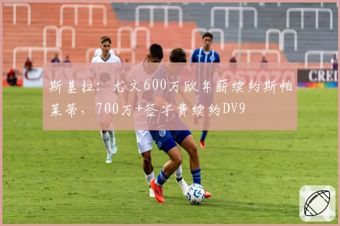 斯基拉：尤文600万欧年薪续约斯帕莱蒂，700万+签字费续约DV9