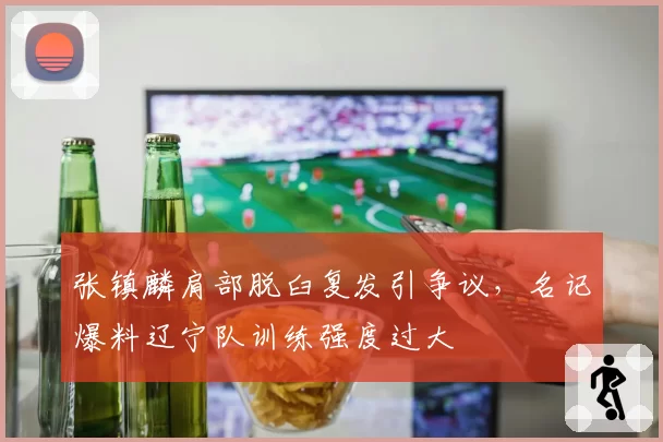 张镇麟肩部脱臼复发引争议，名记爆料辽宁队训练强度过大