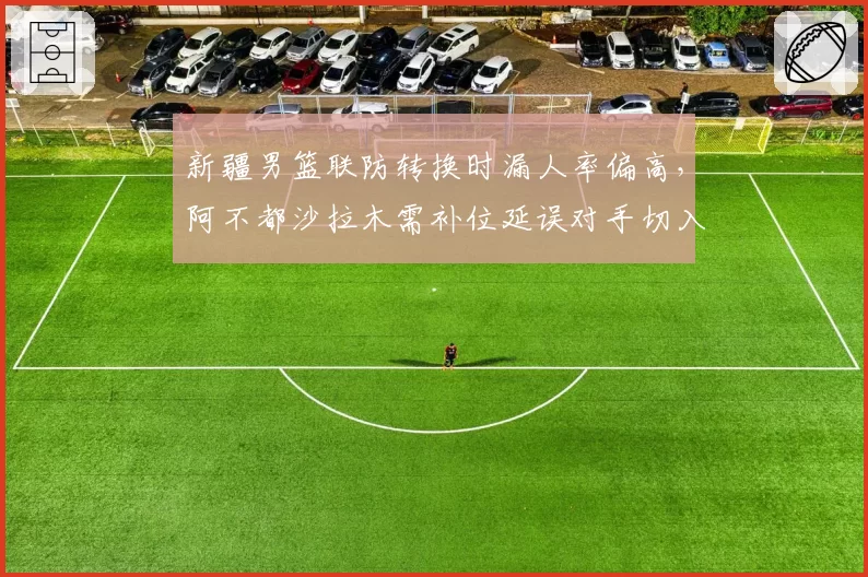 新疆男篮联防转换时漏人率偏高，阿不都沙拉木需补位延误对手切入