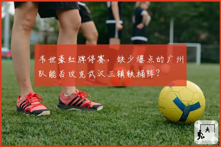韦世豪红牌停赛，缺少爆点的广州队能否攻克武汉三镇铁桶阵？