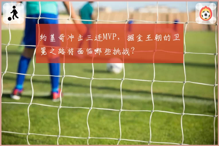 约基奇冲击三连MVP，掘金王朝的卫冕之路将面临哪些挑战？