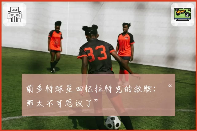 前多特球星回忆拉特克的救赎：“那太不可思议了”