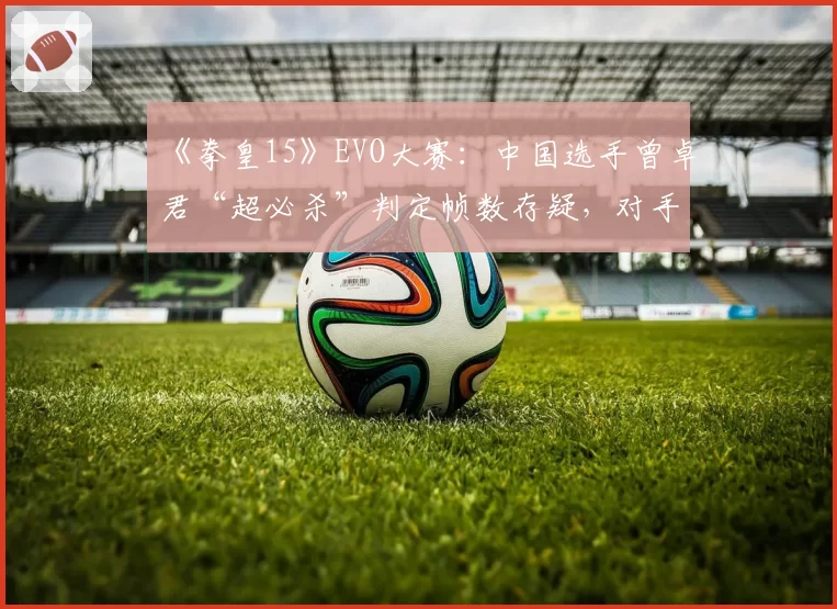 《拳皇15》EVO大赛:中国选手曾卓君“超必杀”判定帧数存疑,对手赛后摔手柄抗议