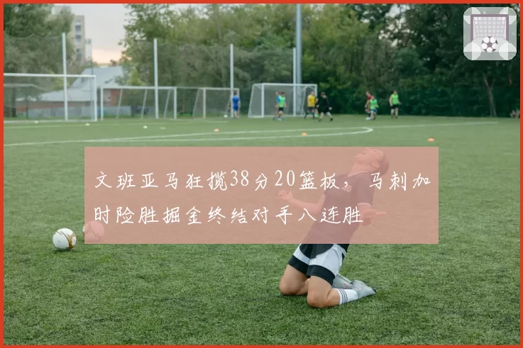 文班亚马狂揽38分20篮板，马刺加时险胜掘金终结对手八连胜