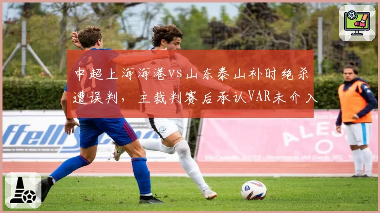 中超上海海港vs山东泰山补时绝杀遭误判，主裁判赛后承认VAR未介入