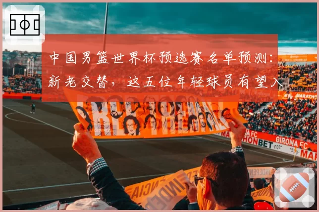 中国男篮世界杯预选赛名单预测：新老交替，这五位年轻球员有望入选
