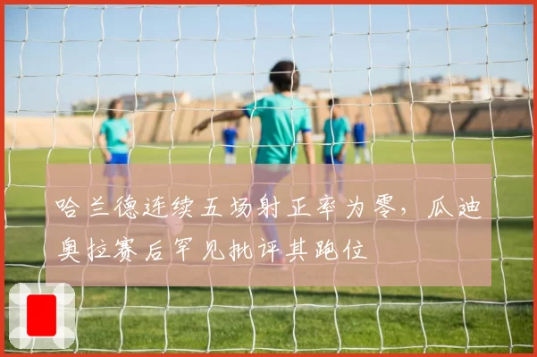 哈兰德连续五场射正率为零，瓜迪奥拉赛后罕见批评其跑位