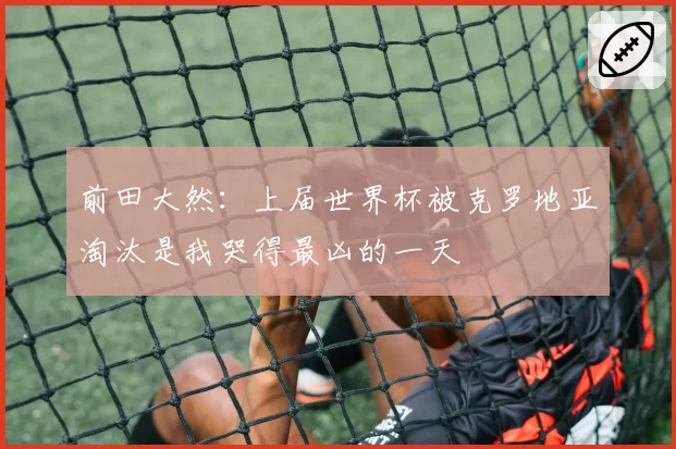 前田大然：上届世界杯被克罗地亚淘汰是我哭得最凶的一天