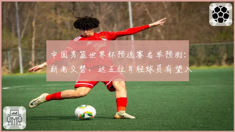 中国男篮世界杯预选赛名单预测:新老交替,这五位年轻球员有望入选