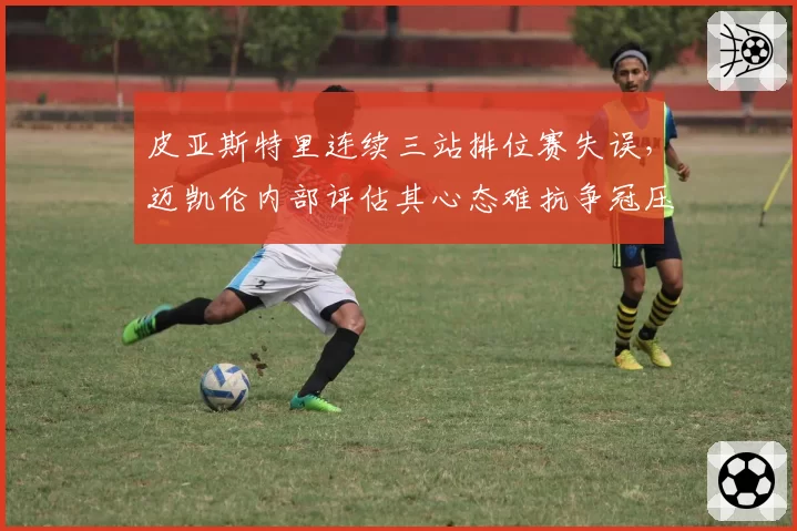 皮亚斯特里连续三站排位赛失误,迈凯伦内部评估其心态难抗争冠压力