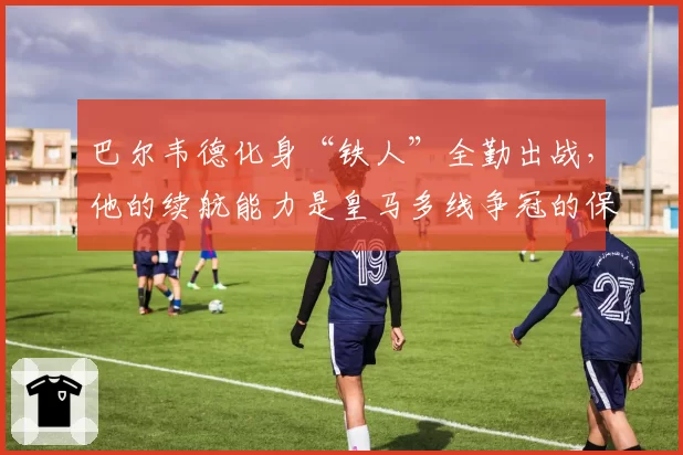 巴尔韦德化身“铁人”全勤出战，他的续航能力是皇马多线争冠的保障？