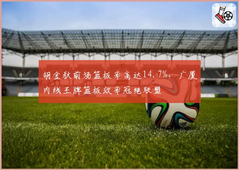 胡金秋前场篮板率高达14.7%,广厦内线王牌篮板效率冠绝联盟
