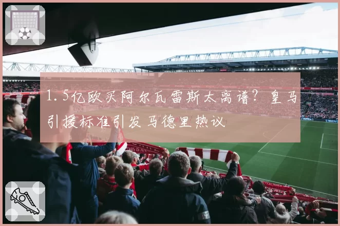 1.5亿欧买阿尔瓦雷斯太离谱？皇马引援标准引发马德里热议