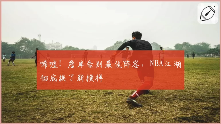 唏嘘!詹库告别最佳阵容,NBA江湖彻底换了新模样