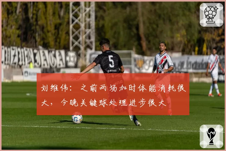 刘维伟：之前两场加时体能消耗很大，今晚关键球处理进步很大