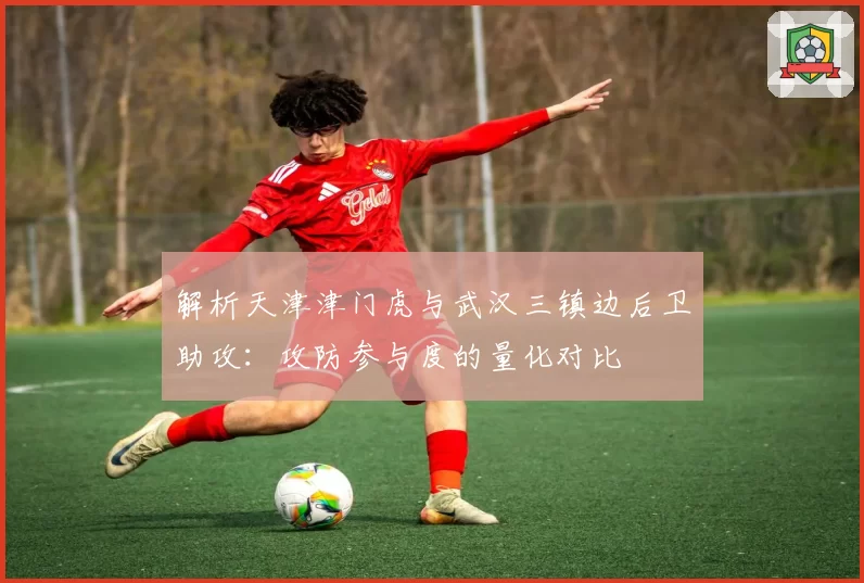 解析天津津门虎与武汉三镇边后卫助攻：攻防参与度的量化对比