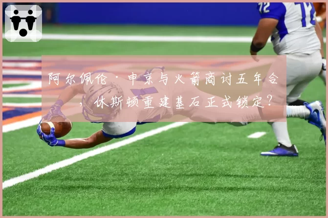阿尔佩伦·申京与火箭商讨五年合同，休斯顿重建基石正式锁定？