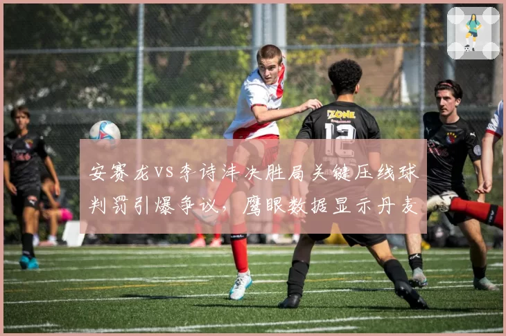 安赛龙vs李诗沣决胜局关键压线球判罚引爆争议，鹰眼数据显示丹麦名将全场挑战成功率高达83%