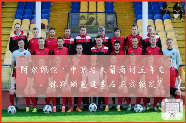 阿尔佩伦·申京与火箭商讨五年合同，休斯顿重建基石正式锁定？