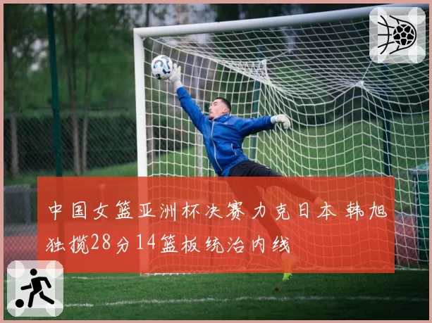 中国女篮亚洲杯决赛力克日本 韩旭独揽28分14篮板统治内线