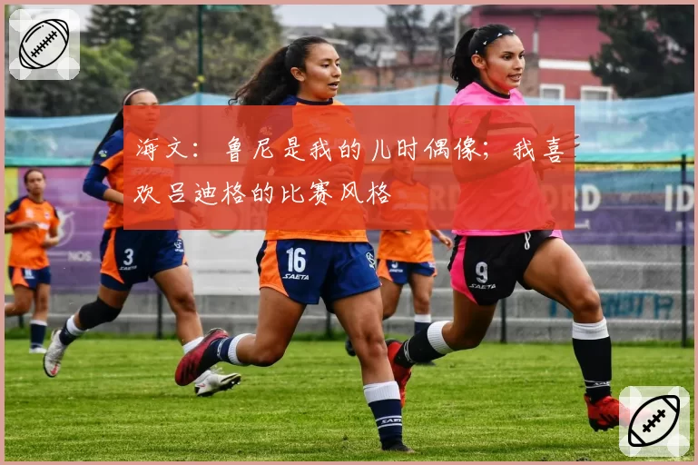 海文：鲁尼是我的儿时偶像；我喜欢吕迪格的比赛风格