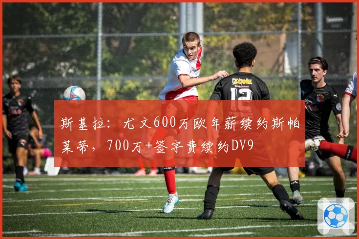 斯基拉：尤文600万欧年薪续约斯帕莱蒂，700万+签字费续约DV9