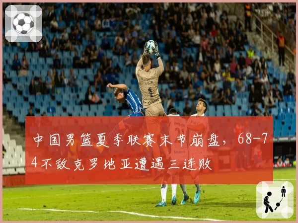 中国男篮夏季联赛末节崩盘，68-74不敌克罗地亚遭遇三连败